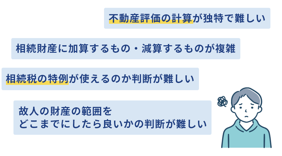 不動産評価の計算が独特で難しい　相続財産に加算するもの・減算するものが複雑　故人の財産の範囲をどこまでにしたら良いかの判断が難しい　相続税の特例が使えるのか判断が難しい